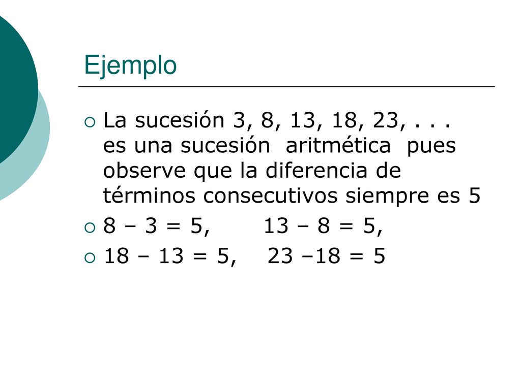 Ejemplo La sucesión 3, 8, 13, 18, 23, es una sucesión aritmética pues observe que la diferencia de términos consecutivos siempre es 5.