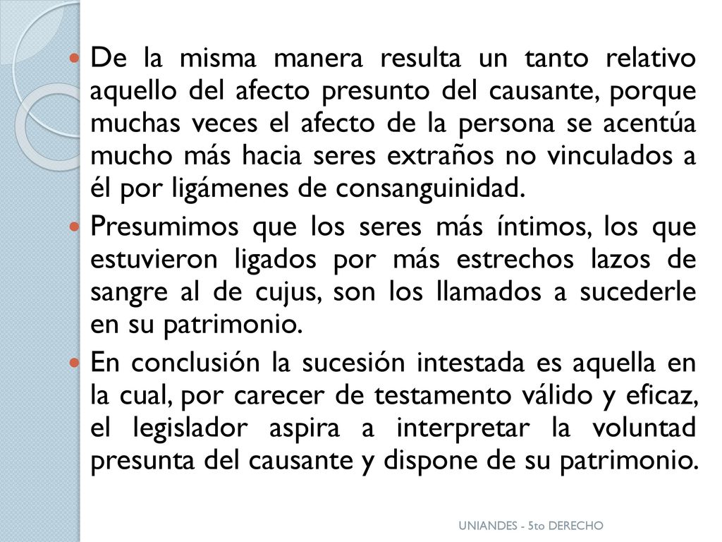 De la misma manera resulta un tanto relativo aquello del afecto presunto del causante, porque muchas veces el afecto de la persona se acentúa mucho más hacia seres extraños no vinculados a él por ligámenes de consanguinidad.