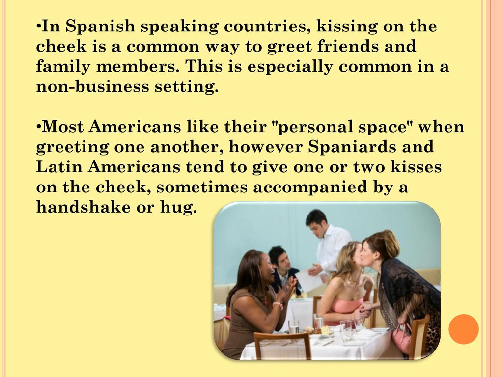 In Spanish speaking countries, kissing on the cheek is a common way to greet friends and family members. This is especially common in a non-business setting.