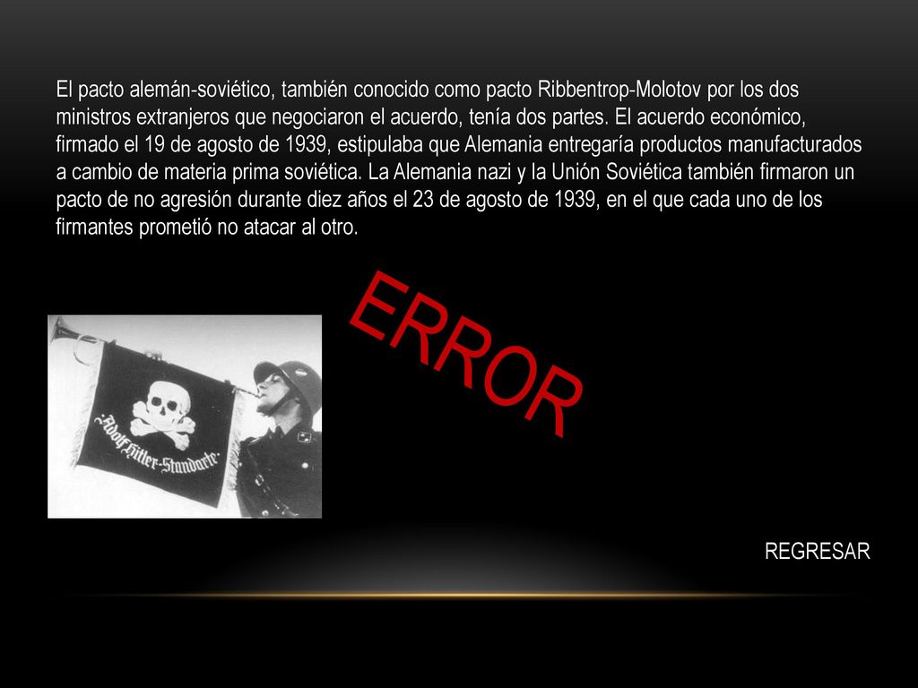 El pacto alemán-soviético, también conocido como pacto Ribbentrop-Molotov por los dos ministros extranjeros que negociaron el acuerdo, tenía dos partes. El acuerdo económico, firmado el 19 de agosto de 1939, estipulaba que Alemania entregaría productos manufacturados a cambio de materia prima soviética. La Alemania nazi y la Unión Soviética también firmaron un pacto de no agresión durante diez años el 23 de agosto de 1939, en el que cada uno de los firmantes prometió no atacar al otro.