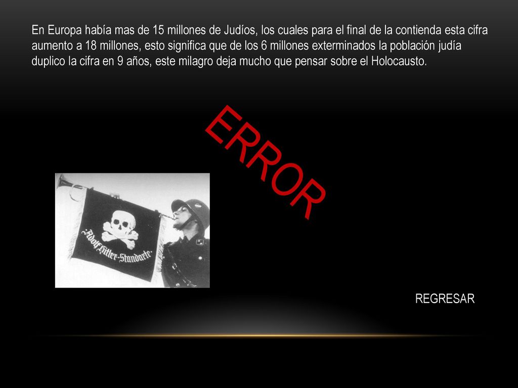 En Europa había mas de 15 millones de Judíos, los cuales para el final de la contienda esta cifra aumento a 18 millones, esto significa que de los 6 millones exterminados la población judía duplico la cifra en 9 años, este milagro deja mucho que pensar sobre el Holocausto.