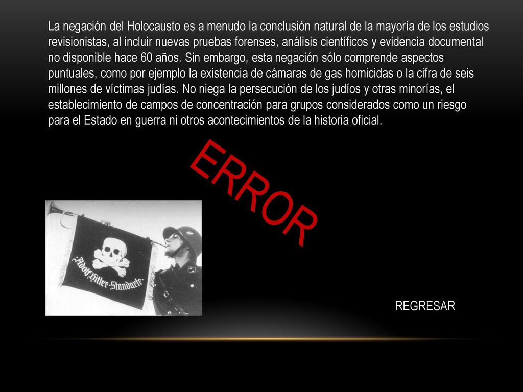 La negación del Holocausto es a menudo la conclusión natural de la mayoría de los estudios revisionistas, al incluir nuevas pruebas forenses, análisis científicos y evidencia documental no disponible hace 60 años. Sin embargo, esta negación sólo comprende aspectos puntuales, como por ejemplo la existencia de cámaras de gas homicidas o la cifra de seis millones de víctimas judías. No niega la persecución de los judíos y otras minorías, el establecimiento de campos de concentración para grupos considerados como un riesgo para el Estado en guerra ni otros acontecimientos de la historia oficial.