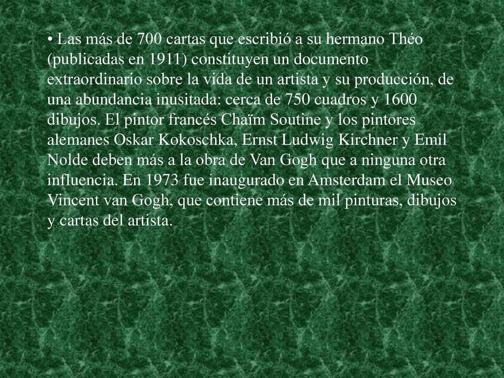Las más de 700 cartas que escribió a su hermano Théo (publicadas en 1911) constituyen un documento extraordinario sobre la vida de un artista y su producción, de una abundancia inusitada: cerca de 750 cuadros y 1600 dibujos.