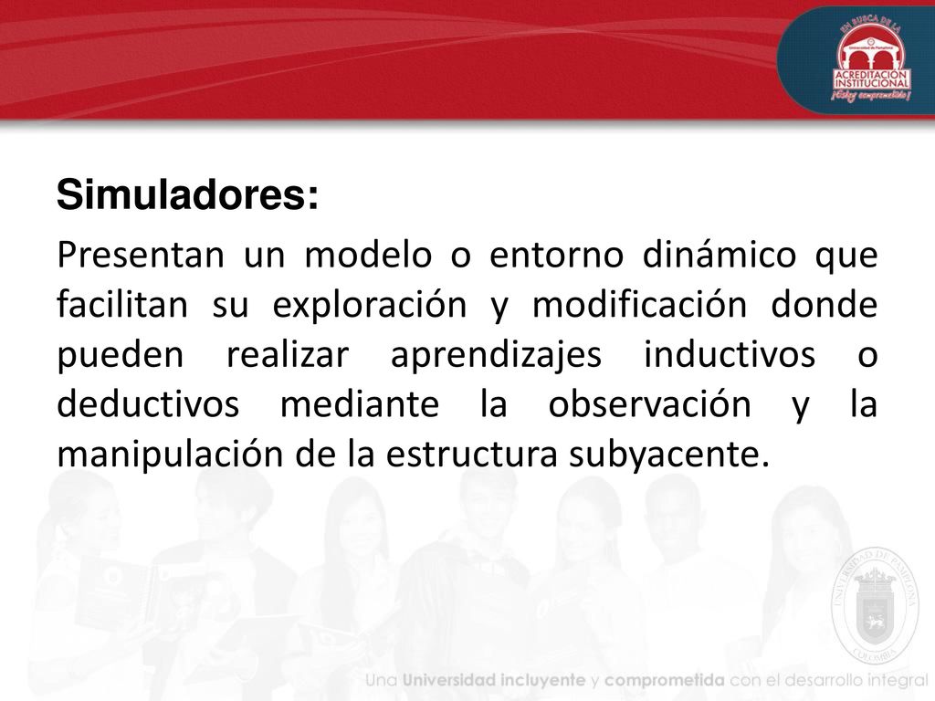 Simuladores: Presentan un modelo o entorno dinámico que facilitan su exploración y modificación donde pueden realizar aprendizajes inductivos o deductivos mediante la observación y la manipulación de la estructura subyacente.