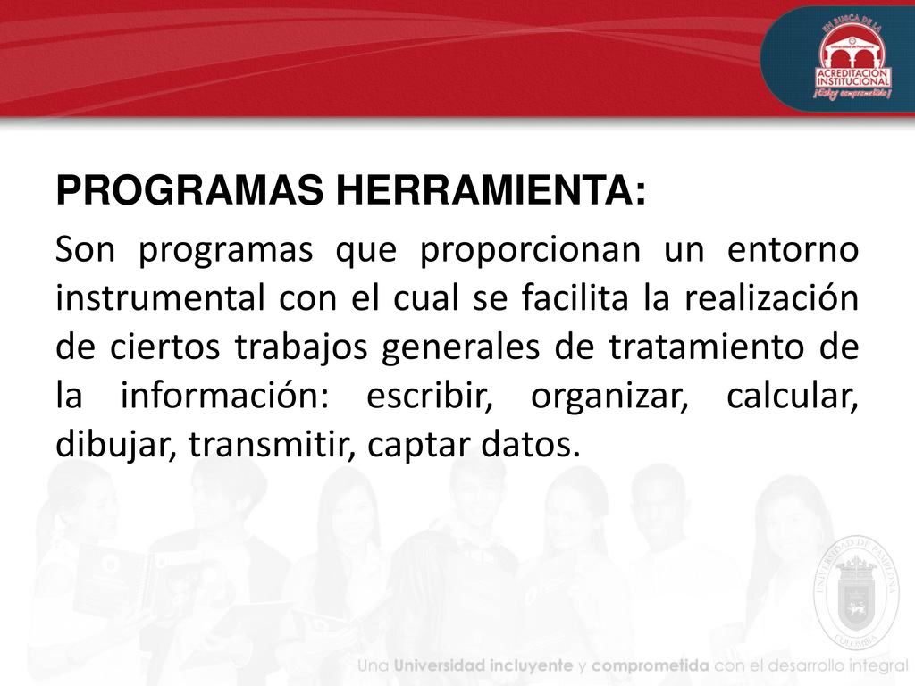 PROGRAMAS HERRAMIENTA: Son programas que proporcionan un entorno instrumental con el cual se facilita la realización de ciertos trabajos generales de tratamiento de la información: escribir, organizar, calcular, dibujar, transmitir, captar datos.