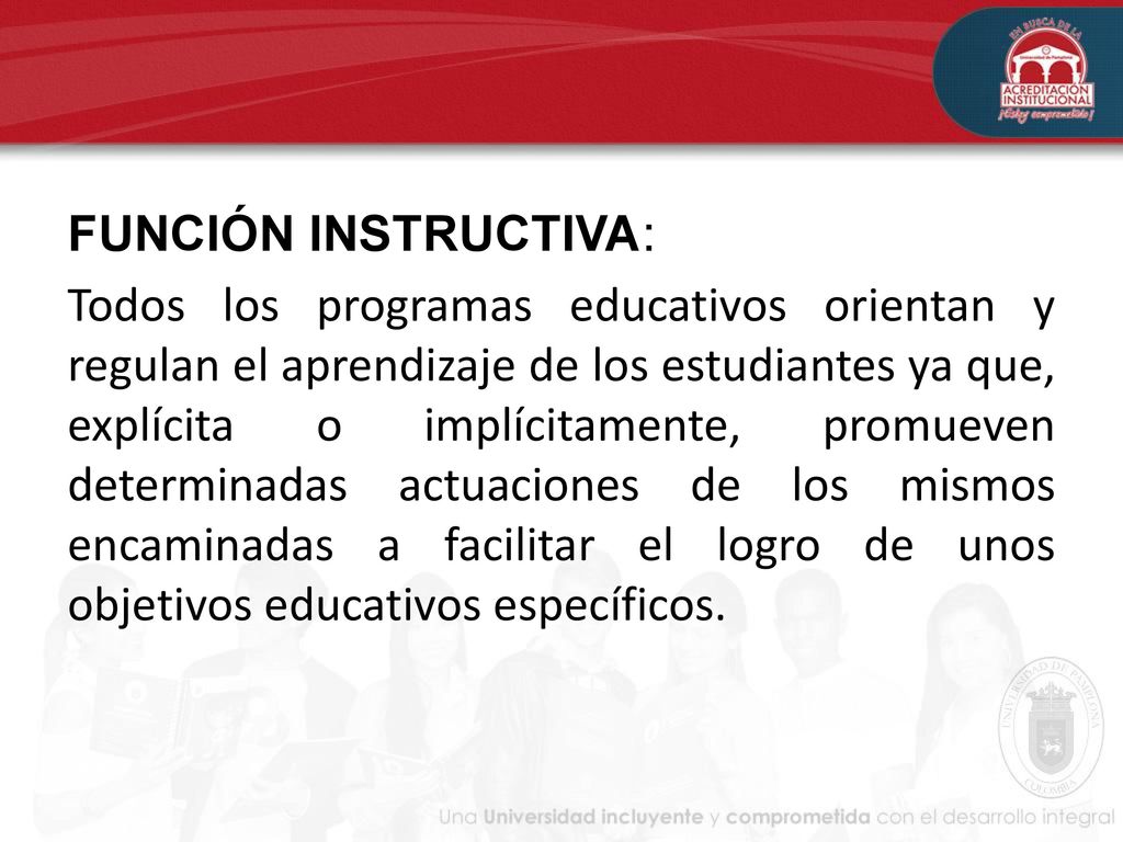 FUNCIÓN INSTRUCTIVA: Todos los programas educativos orientan y regulan el aprendizaje de los estudiantes ya que, explícita o implícitamente, promueven determinadas actuaciones de los mismos encaminadas a facilitar el logro de unos objetivos educativos específicos.