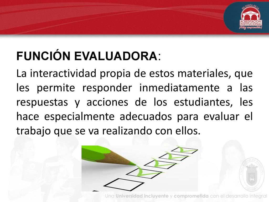 FUNCIÓN EVALUADORA: La interactividad propia de estos materiales, que les permite responder inmediatamente a las respuestas y acciones de los estudiantes, les hace especialmente adecuados para evaluar el trabajo que se va realizando con ellos.