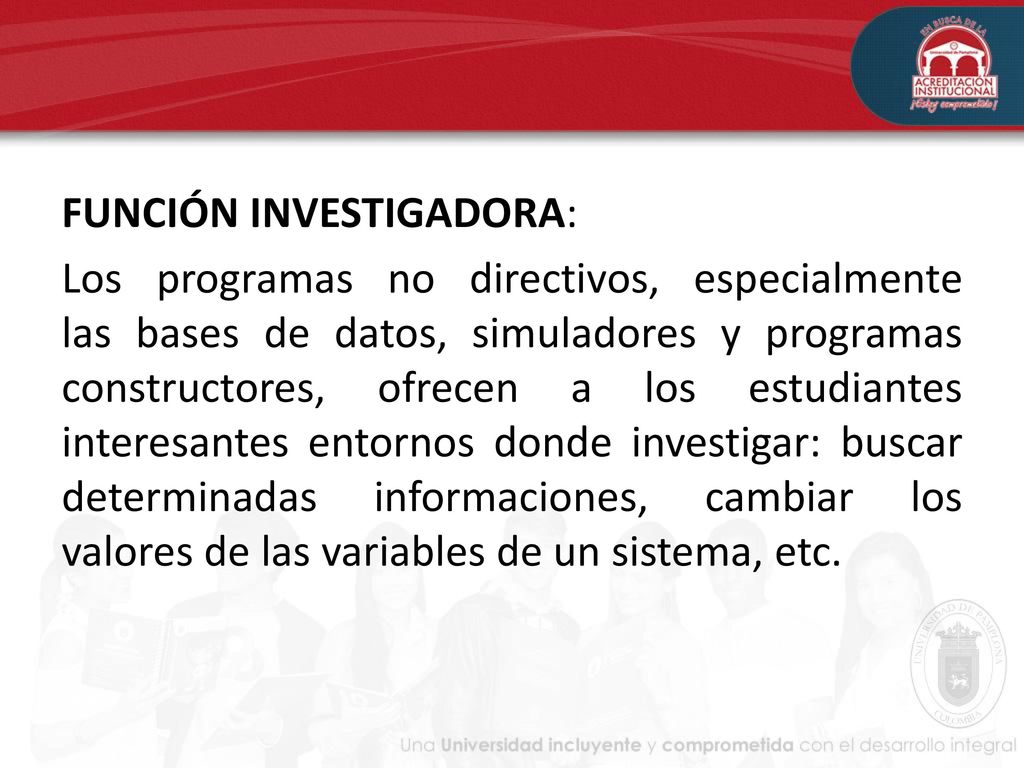 FUNCIÓN INVESTIGADORA: Los programas no directivos, especialmente las bases de datos, simuladores y programas constructores, ofrecen a los estudiantes interesantes entornos donde investigar: buscar determinadas informaciones, cambiar los valores de las variables de un sistema, etc.