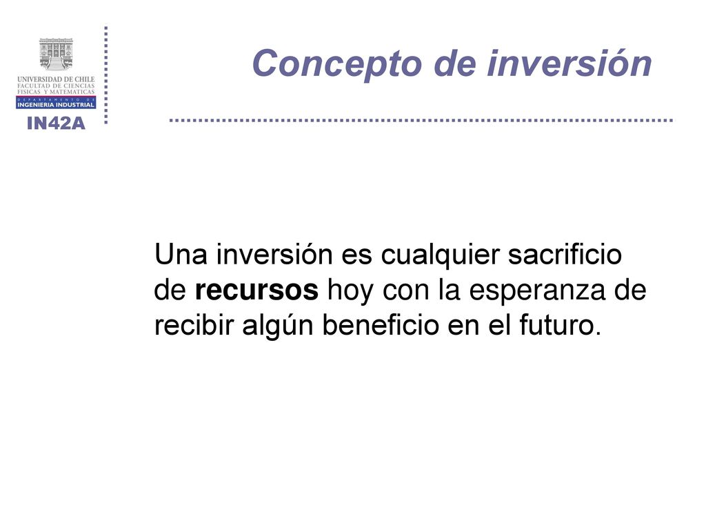Concepto de inversión Una inversión es cualquier sacrificio de recursos hoy con la esperanza de recibir algún beneficio en el futuro.
