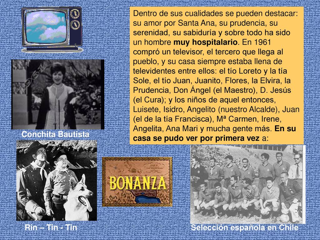 Dentro de sus cualidades se pueden destacar: su amor por Santa Ana, su prudencia, su serenidad, su sabiduría y sobre todo ha sido un hombre muy hospitalario. En 1961 compró un televisor, el tercero que llega al pueblo, y su casa siempre estaba llena de televidentes entre ellos: el tío Loreto y la tía Sole, el tío Juan, Juanito, Flores, la Elvira, la Prudencia, Don Ángel (el Maestro), D. Jesús (el Cura); y los niños de aquel entonces, Luisete, Isidro, Angelito (nuestro Alcalde), Juan (el de la tía Francisca), Mª Carmen, Irene, Angelita, Ana Mari y mucha gente más. En su casa se pudo ver por primera vez a: