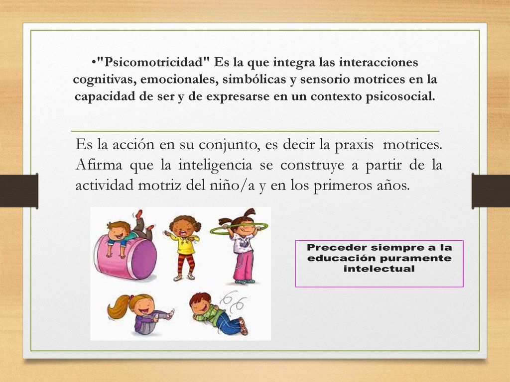 Psicomotricidad Es la que integra las interacciones cognitivas, emocionales, simbólicas y sensorio motrices en la capacidad de ser y de expresarse en un contexto psicosocial.