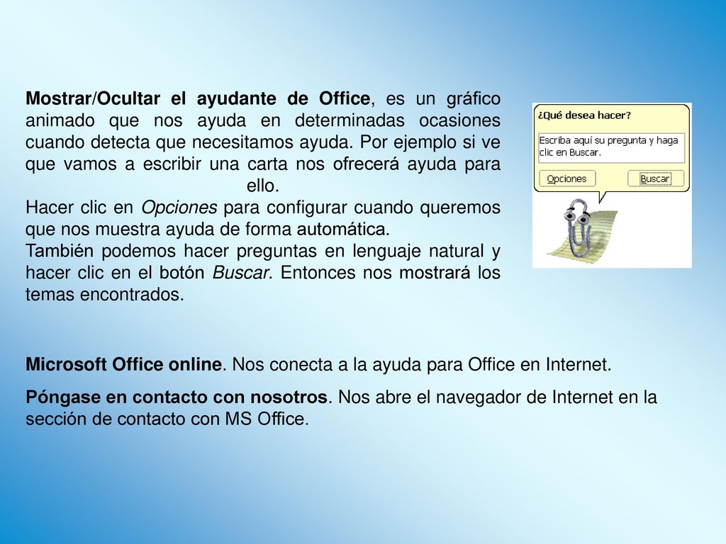 Mostrar/Ocultar el ayudante de Office, es un gráfico animado que nos ayuda en determinadas ocasiones cuando detecta que necesitamos ayuda. Por ejemplo si ve que vamos a escribir una carta nos ofrecerá ayuda para ello. Hacer clic en Opciones para configurar cuando queremos que nos muestra ayuda de forma automática.