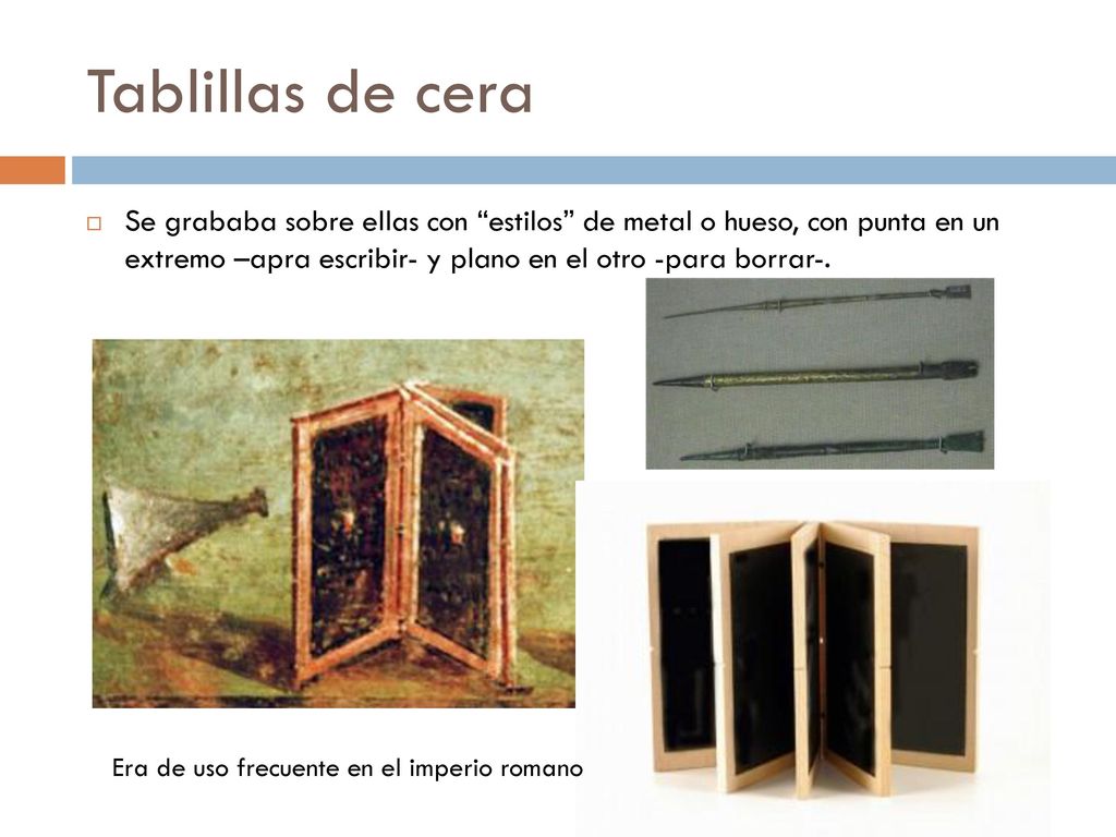 Tablillas de cera Se grababa sobre ellas con estilos de metal o hueso, con punta en un extremo –apra escribir- y plano en el otro -para borrar-.