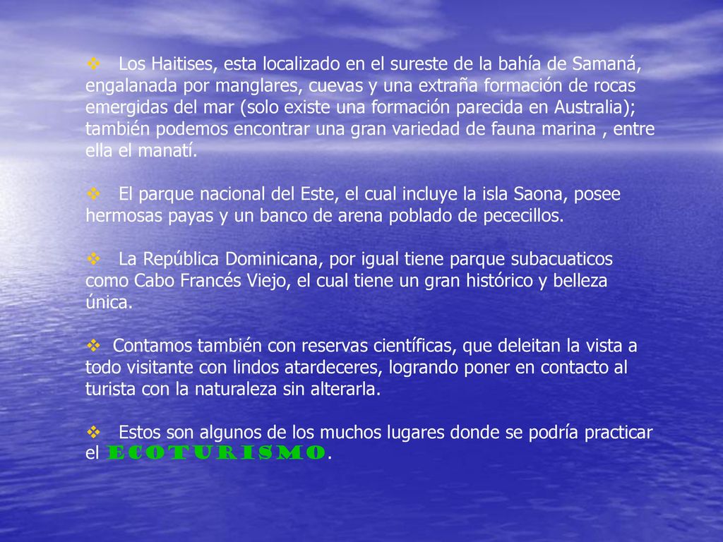 Los Haitises, esta localizado en el sureste de la bahía de Samaná, engalanada por manglares, cuevas y una extraña formación de rocas emergidas del mar (solo existe una formación parecida en Australia); también podemos encontrar una gran variedad de fauna marina , entre ella el manatí.