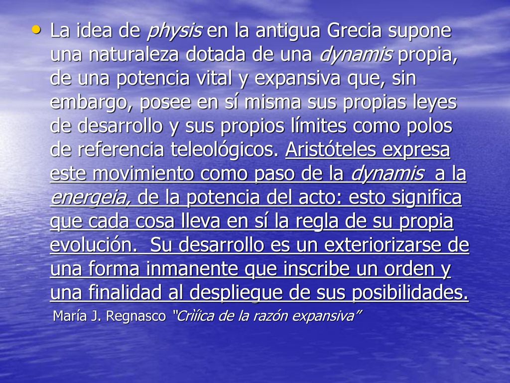 La idea de physis en la antigua Grecia supone una naturaleza dotada de una dynamis propia, de una potencia vital y expansiva que, sin embargo, posee en sí misma sus propias leyes de desarrollo y sus propios límites como polos de referencia teleológicos. Aristóteles expresa este movimiento como paso de la dynamis a la energeia, de la potencia del acto: esto significa que cada cosa lleva en sí la regla de su propia evolución. Su desarrollo es un exteriorizarse de una forma inmanente que inscribe un orden y una finalidad al despliegue de sus posibilidades.