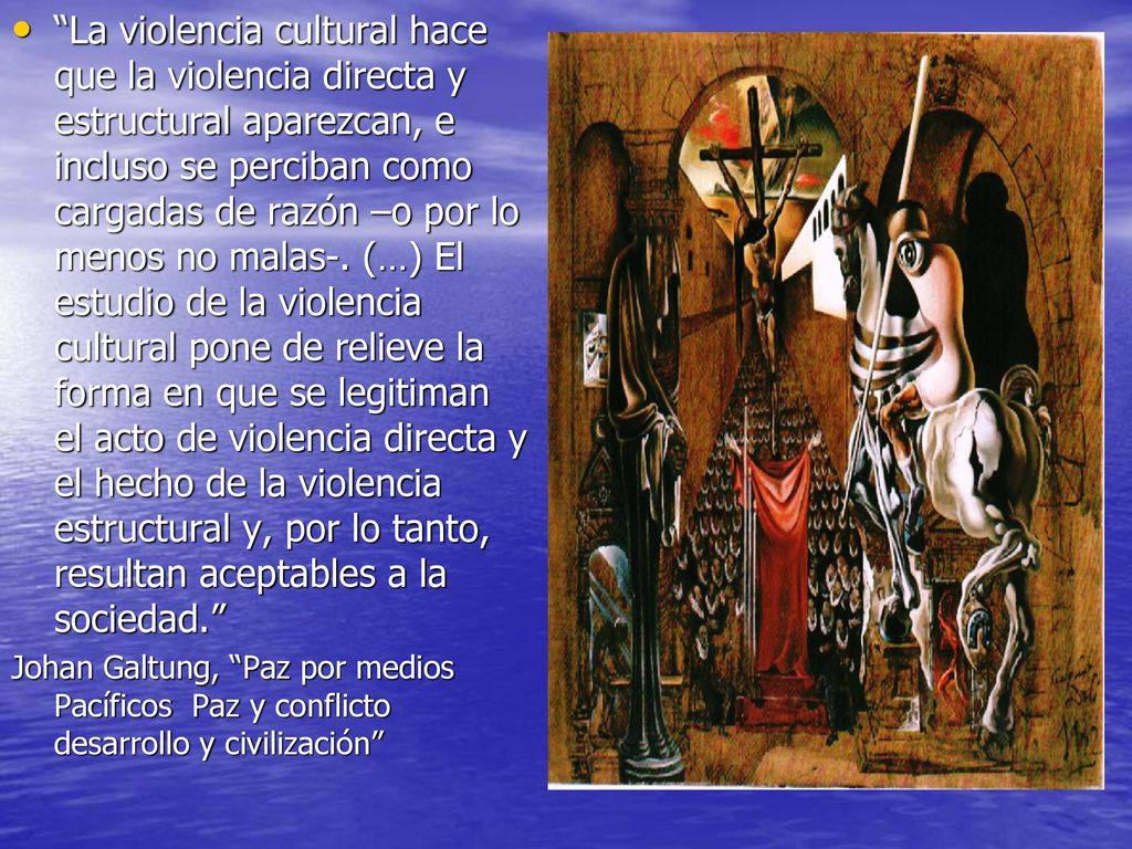 La violencia cultural hace que la violencia directa y estructural aparezcan, e incluso se perciban como cargadas de razón –o por lo menos no malas-. (…) El estudio de la violencia cultural pone de relieve la forma en que se legitiman el acto de violencia directa y el hecho de la violencia estructural y, por lo tanto, resultan aceptables a la sociedad.