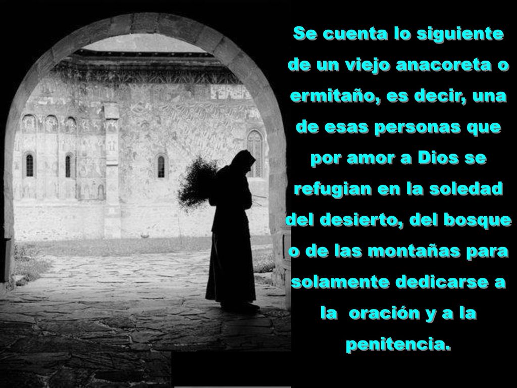 Se cuenta lo siguiente de un viejo anacoreta o ermitaño, es decir, una de esas personas que por amor a Dios se refugian en la soledad del desierto, del bosque o de las montañas para solamente dedicarse a la oración y a la penitencia.