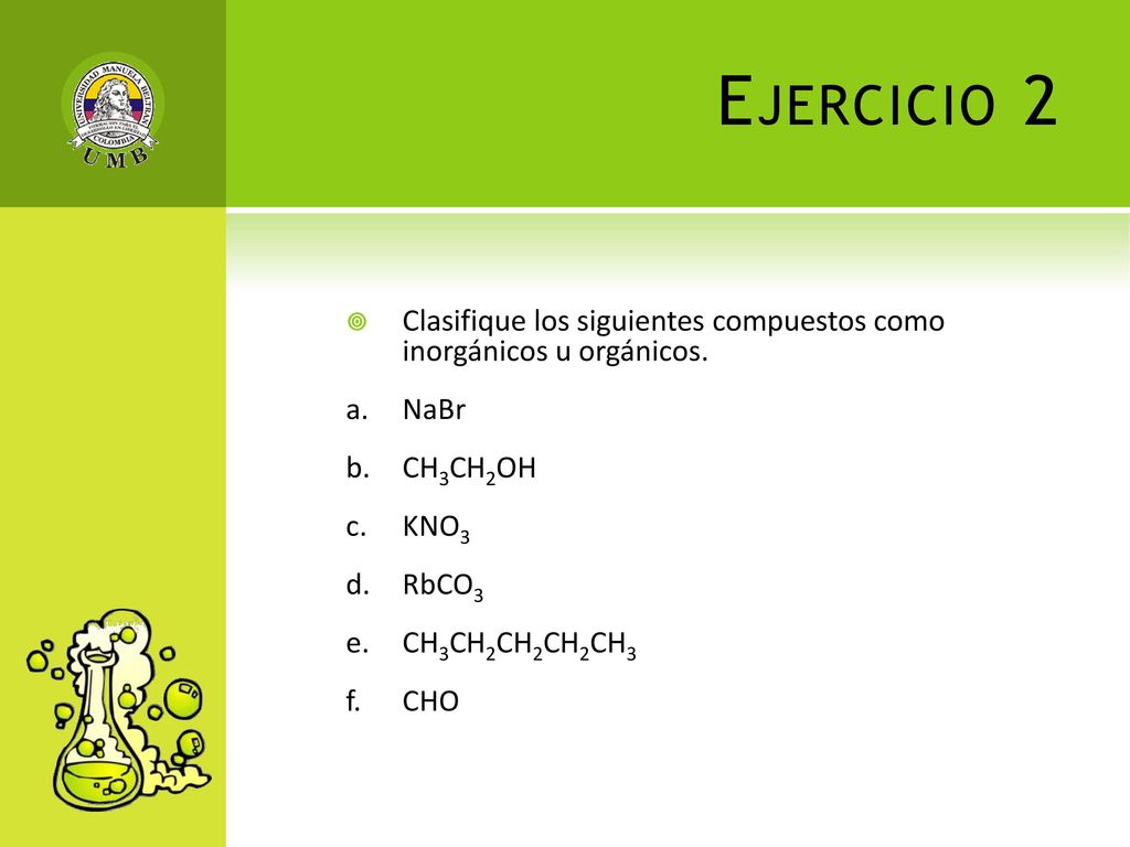 Ejercicio 2 Clasifique los siguientes compuestos como inorgánicos u orgánicos. a. NaBr. b. CH3CH2OH.