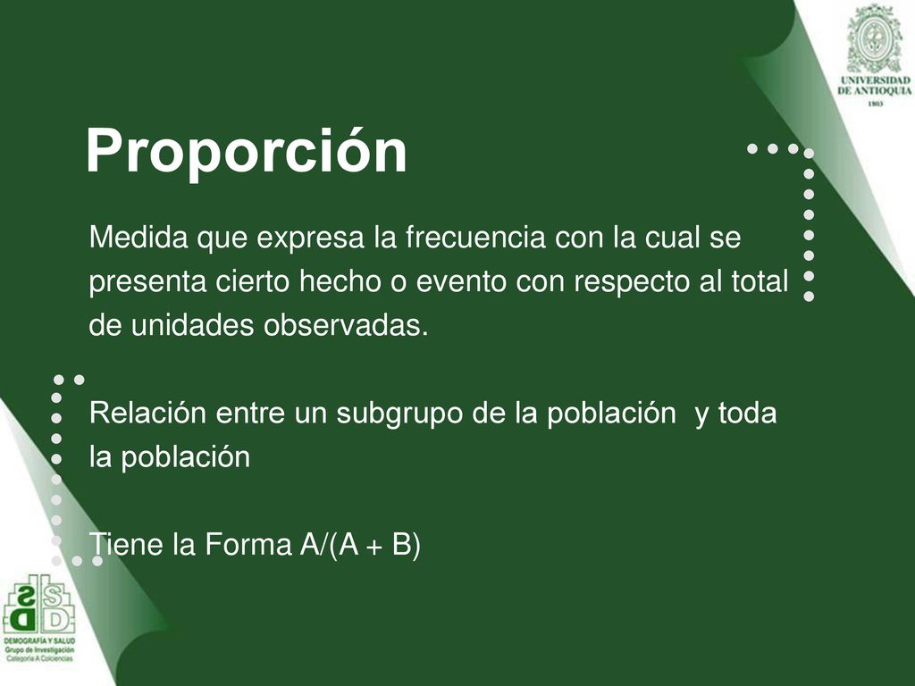 Proporción Medida que expresa la frecuencia con la cual se presenta cierto hecho o evento con respecto al total de unidades observadas.