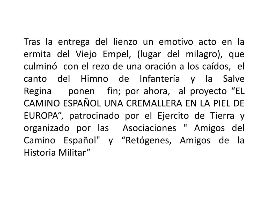 Tras la entrega del lienzo un emotivo acto en la ermita del Viejo Empel, (lugar del milagro), que culminó con el rezo de una oración a los caídos, el canto del Himno de Infantería y la Salve Regina ponen fin; por ahora, al proyecto EL CAMINO ESPAÑOL UNA CREMALLERA EN LA PIEL DE EUROPA , patrocinado por el Ejercito de Tierra y organizado por las Asociaciones Amigos del Camino Español y Retógenes, Amigos de la Historia Militar