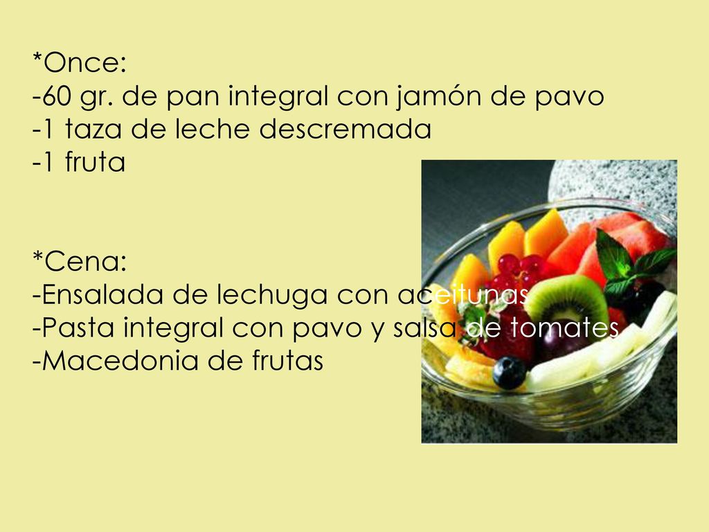 *Once: -60 gr. de pan integral con jamón de pavo. -1 taza de leche descremada. -1 fruta. *Cena: -Ensalada de lechuga con aceitunas.