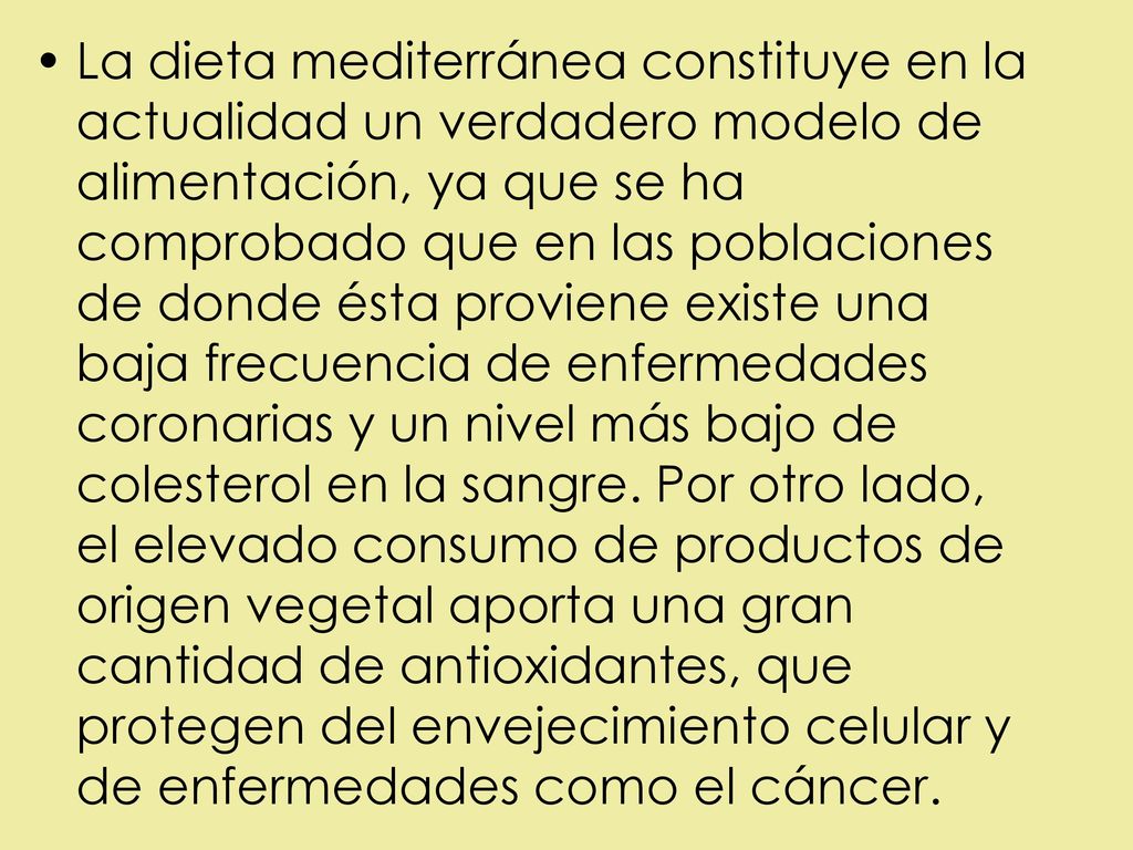 La dieta mediterránea constituye en la actualidad un verdadero modelo de alimentación, ya que se ha comprobado que en las poblaciones de donde ésta proviene existe una baja frecuencia de enfermedades coronarias y un nivel más bajo de colesterol en la sangre.