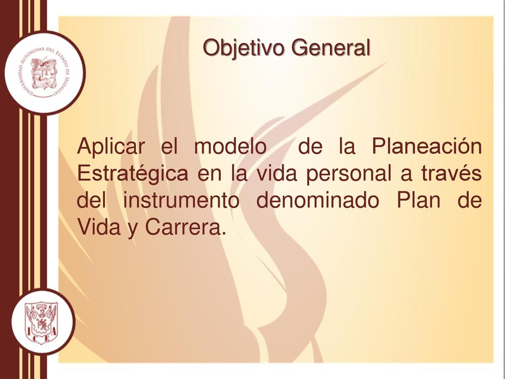 Objetivo General Aplicar el modelo de la Planeación Estratégica en la vida personal a través del instrumento denominado Plan de Vida y Carrera.