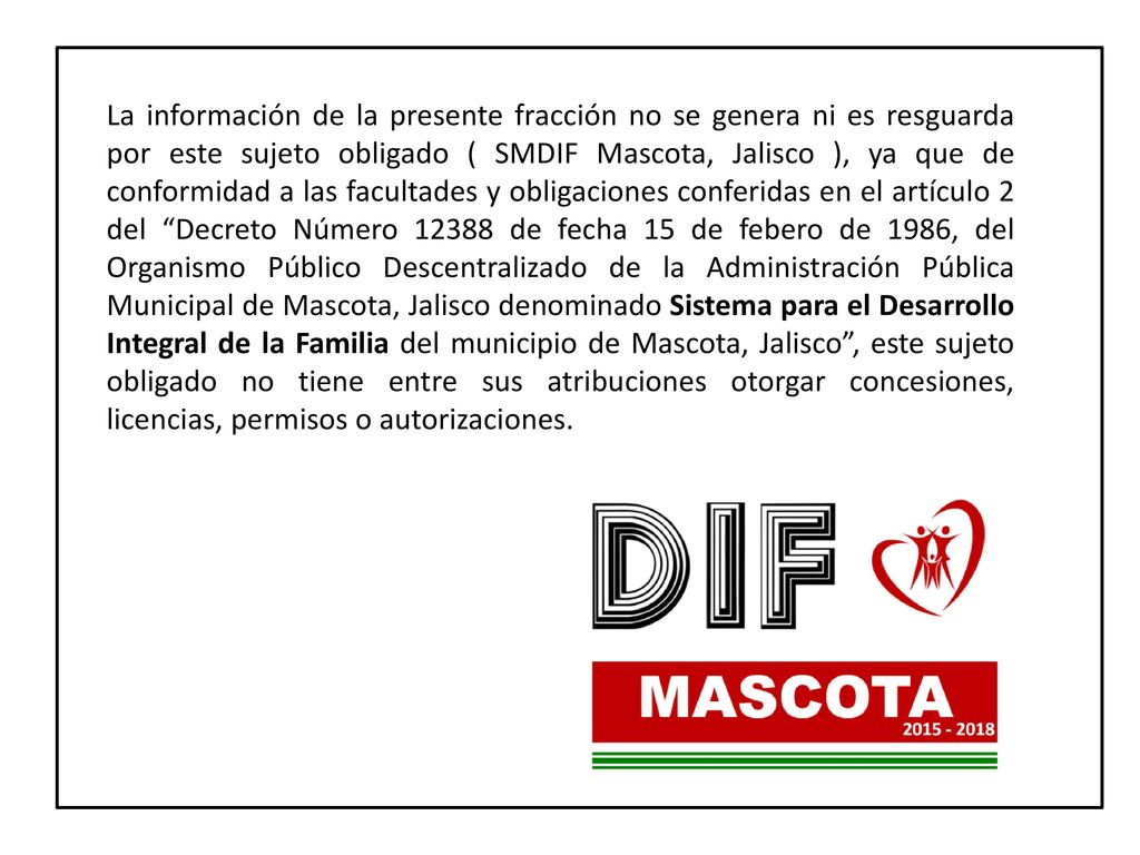 La información de la presente fracción no se genera ni es resguarda por este sujeto obligado ( SMDIF Mascota, Jalisco ), ya que de conformidad a las facultades y obligaciones conferidas en el artículo 2 del Decreto Número de fecha 15 de febero de 1986, del Organismo Público Descentralizado de la Administración Pública Municipal de Mascota, Jalisco denominado Sistema para el Desarrollo Integral de la Familia del municipio de Mascota, Jalisco , este sujeto obligado no tiene entre sus atribuciones otorgar concesiones, licencias, permisos o autorizaciones.