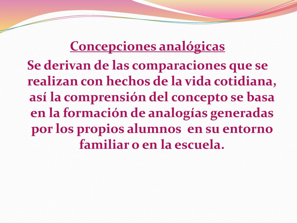 Concepciones analógicas Se derivan de las comparaciones que se realizan con hechos de la vida cotidiana, así la comprensión del concepto se basa en la formación de analogías generadas por los propios alumnos en su entorno familiar o en la escuela.