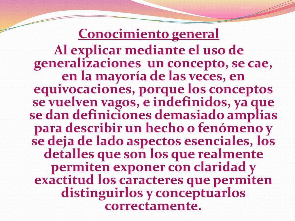 Conocimiento general Al explicar mediante el uso de generalizaciones un concepto, se cae, en la mayoría de las veces, en equivocaciones, porque los conceptos se vuelven vagos, e indefinidos, ya que se dan definiciones demasiado amplias para describir un hecho o fenómeno y se deja de lado aspectos esenciales, los detalles que son los que realmente permiten exponer con claridad y exactitud los caracteres que permiten distinguirlos y conceptuarlos correctamente.