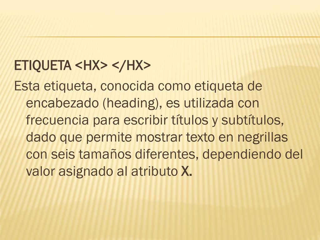 ETIQUETA <HX> </HX> Esta etiqueta, conocida como etiqueta de encabezado (heading), es utilizada con frecuencia para escribir títulos y subtítulos, dado que permite mostrar texto en negrillas con seis tamaños diferentes, dependiendo del valor asignado al atributo X.