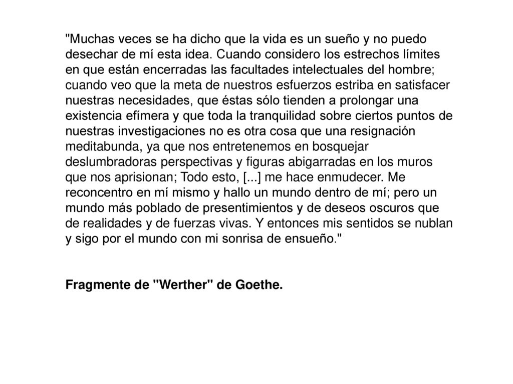 Muchas veces se ha dicho que la vida es un sueño y no puedo desechar de mí esta idea. Cuando considero los estrechos límites en que están encerradas las facultades intelectuales del hombre; cuando veo que la meta de nuestros esfuerzos estriba en satisfacer nuestras necesidades, que éstas sólo tienden a prolongar una existencia efímera y que toda la tranquilidad sobre ciertos puntos de nuestras investigaciones no es otra cosa que una resignación meditabunda, ya que nos entretenemos en bosquejar deslumbradoras perspectivas y figuras abigarradas en los muros que nos aprisionan; Todo esto, [...] me hace enmudecer. Me reconcentro en mí mismo y hallo un mundo dentro de mí; pero un mundo más poblado de presentimientos y de deseos oscuros que de realidades y de fuerzas vivas. Y entonces mis sentidos se nublan y sigo por el mundo con mi sonrisa de ensueño.