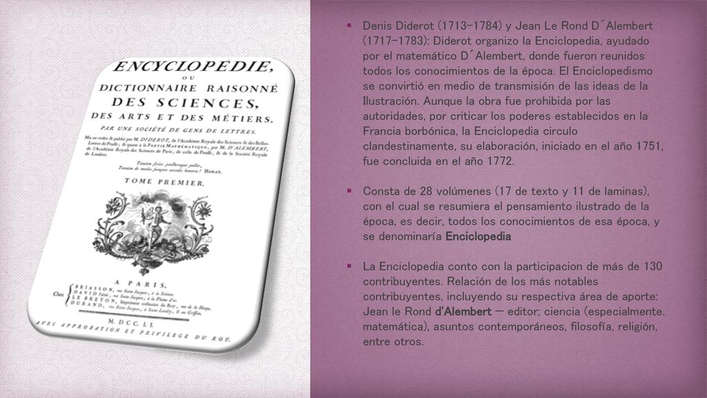 Denis Diderot ( ) y Jean Le Rond D´Alembert ( ): Diderot organizo la Enciclopedia, ayudado por el matemático D´Alembert, donde fueron reunidos todos los conocimientos de la época. El Enciclopedismo se convirtió en medio de transmisión de las ideas de la Ilustración. Aunque la obra fue prohibida por las autoridades, por criticar los poderes establecidos en la Francia borbónica, la Enciclopedia circulo clandestinamente, su elaboración, iniciado en el año 1751, fue concluida en el año 1772.