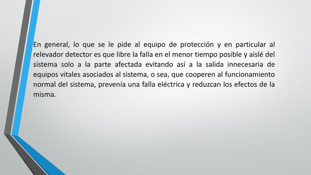 En general, lo que se le pide al equipo de protección y en particular al relevador detector es que libre la falla en el menor tiempo posible y aislé del sistema solo a la parte afectada evitando así a la salida innecesaria de equipos vitales asociados al sistema, o sea, que cooperen al funcionamiento normal del sistema, prevenía una falla eléctrica y reduzcan los efectos de la misma.