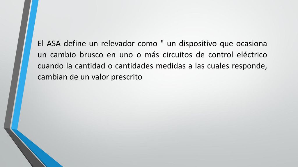 El ASA define un relevador como un dispositivo que ocasiona un cambio brusco en uno o más circuitos de control eléctrico cuando la cantidad o cantidades medidas a las cuales responde, cambian de un valor prescrito