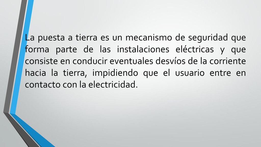 La puesta a tierra es un mecanismo de seguridad que forma parte de las instalaciones eléctricas y que consiste en conducir eventuales desvíos de la corriente hacia la tierra, impidiendo que el usuario entre en contacto con la electricidad.