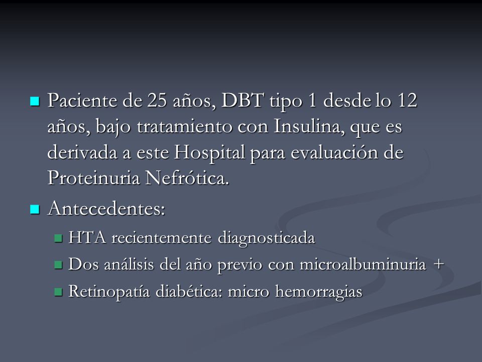 Paciente de 25 años, DBT tipo 1 desde lo 12 años, bajo tratamiento con Insulina, que es derivada a este Hospital para evaluación de Proteinuria Nefrótica.