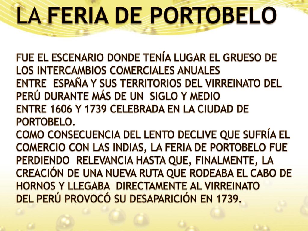 LA FERIA DE PORTOBELO FUE EL ESCENARIO DONDE TENÍA LUGAR EL GRUESO DE LOS INTERCAMBIOS COMERCIALES ANUALES ENTRE ESPAÑA Y SUS TERRITORIOS DEL VIRREINATO DEL PERÚ DURANTE MÁS DE UN SIGLO Y MEDIO ENTRE 1606 Y 1739 CELEBRADA EN LA CIUDAD DE PORTOBELO.