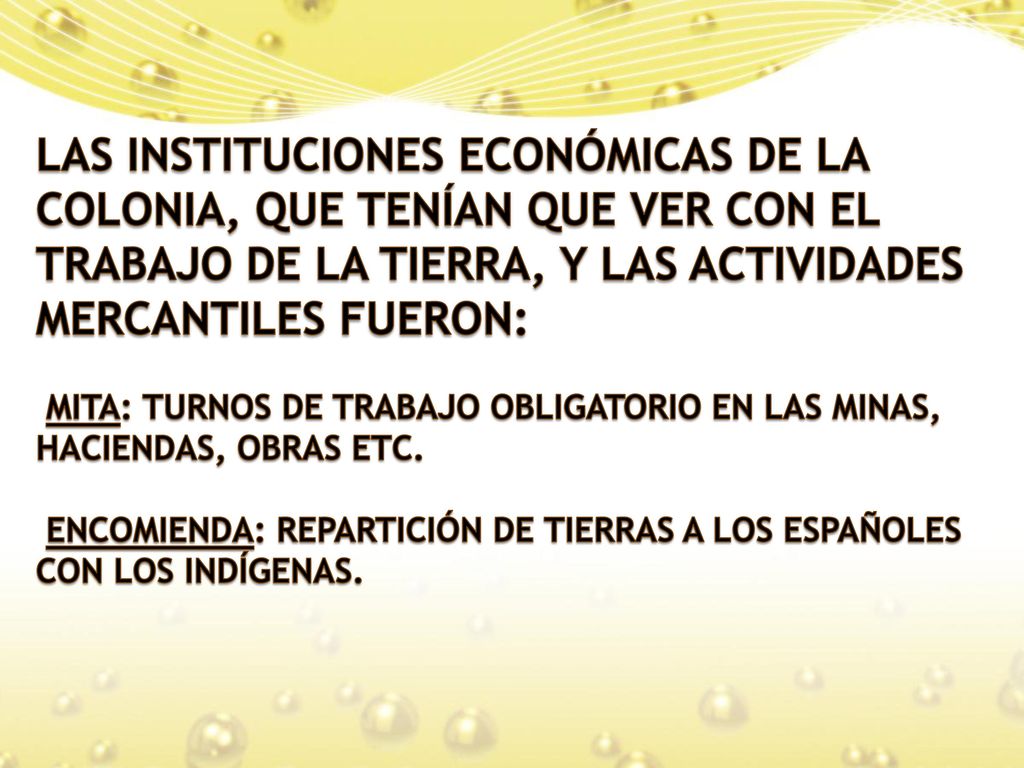 LAS INSTITUCIONES ECONÓMICAS DE LA COLONIA, QUE TENÍAN QUE VER CON EL TRABAJO DE LA TIERRA, Y LAS ACTIVIDADES MERCANTILES FUERON: MITA: TURNOS DE TRABAJO OBLIGATORIO EN LAS MINAS, HACIENDAS, OBRAS ETC.