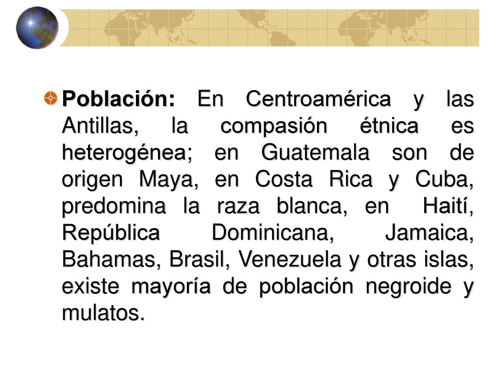 Población: En Centroamérica y las Antillas, la compasión étnica es heterogénea; en Guatemala son de origen Maya, en Costa Rica y Cuba, predomina la raza blanca, en Haití, República Dominicana, Jamaica, Bahamas, Brasil, Venezuela y otras islas, existe mayoría de población negroide y mulatos.