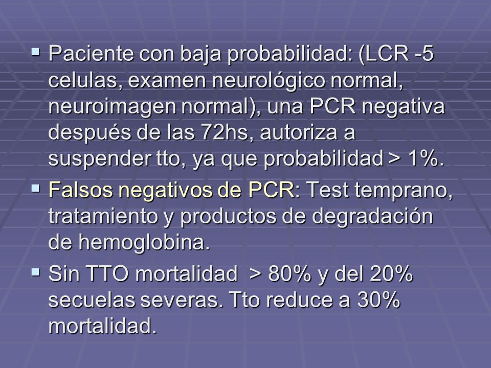 Paciente con baja probabilidad: (LCR -5 celulas, examen neurológico normal, neuroimagen normal), una PCR negativa después de las 72hs, autoriza a suspender tto, ya que probabilidad > 1%.