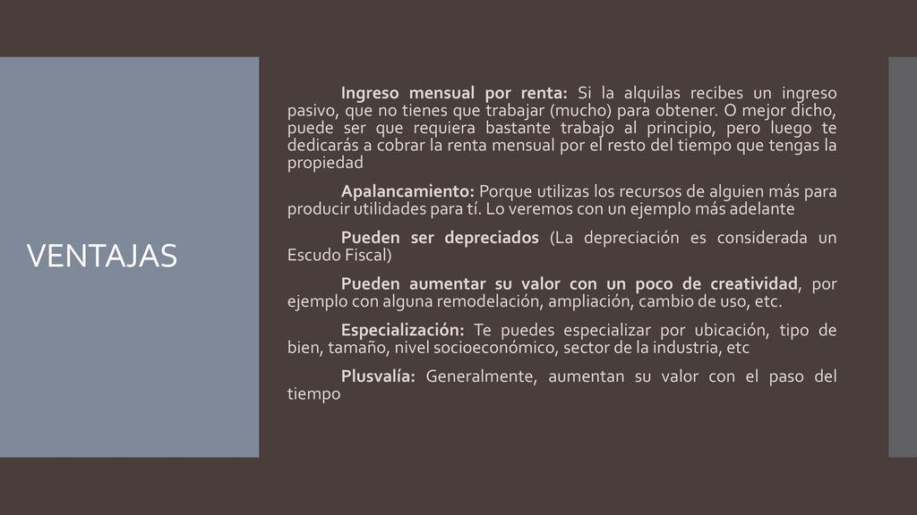 Ingreso mensual por renta: Si la alquilas recibes un ingreso pasivo, que no tienes que trabajar (mucho) para obtener. O mejor dicho, puede ser que requiera bastante trabajo al principio, pero luego te dedicarás a cobrar la renta mensual por el resto del tiempo que tengas la propiedad Apalancamiento: Porque utilizas los recursos de alguien más para producir utilidades para tí. Lo veremos con un ejemplo más adelante Pueden ser depreciados (La depreciación es considerada un Escudo Fiscal)‏ Pueden aumentar su valor con un poco de creatividad, por ejemplo con alguna remodelación, ampliación, cambio de uso, etc. Especialización: Te puedes especializar por ubicación, tipo de bien, tamaño, nivel socioeconómico, sector de la industria, etc Plusvalía: Generalmente, aumentan su valor con el paso del tiempo