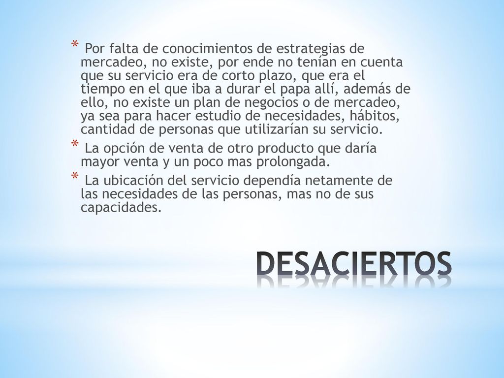 Por falta de conocimientos de estrategias de mercadeo, no existe, por ende no tenían en cuenta que su servicio era de corto plazo, que era el tiempo en el que iba a durar el papa allí, además de ello, no existe un plan de negocios o de mercadeo, ya sea para hacer estudio de necesidades, hábitos, cantidad de personas que utilizarían su servicio.