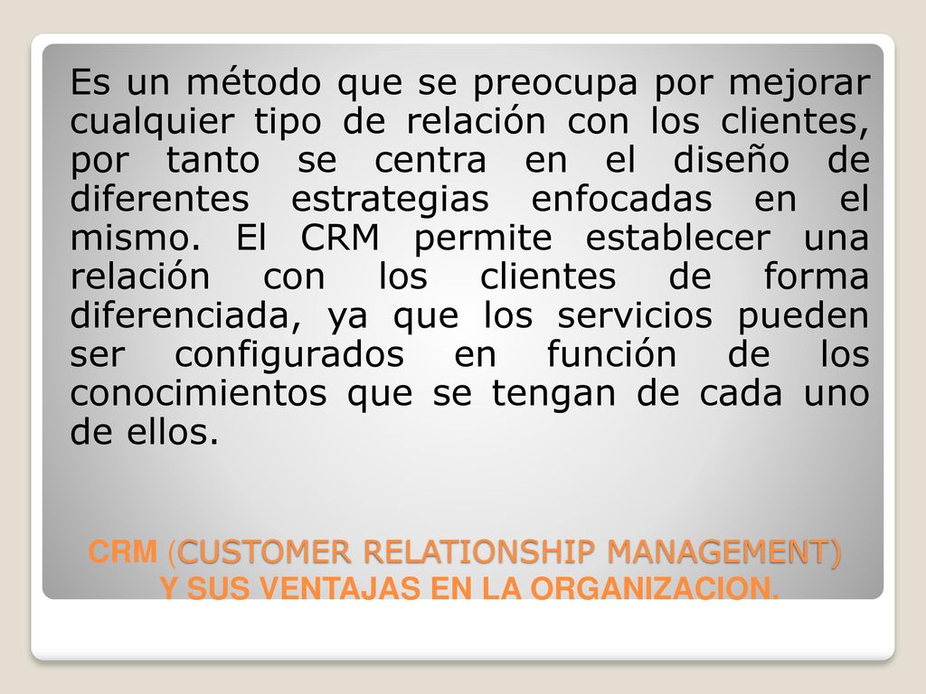 Es un método que se preocupa por mejorar cualquier tipo de relación con los clientes, por tanto se centra en el diseño de diferentes estrategias enfocadas en el mismo. El CRM permite establecer una relación con los clientes de forma diferenciada, ya que los servicios pueden ser configurados en función de los conocimientos que se tengan de cada uno de ellos.