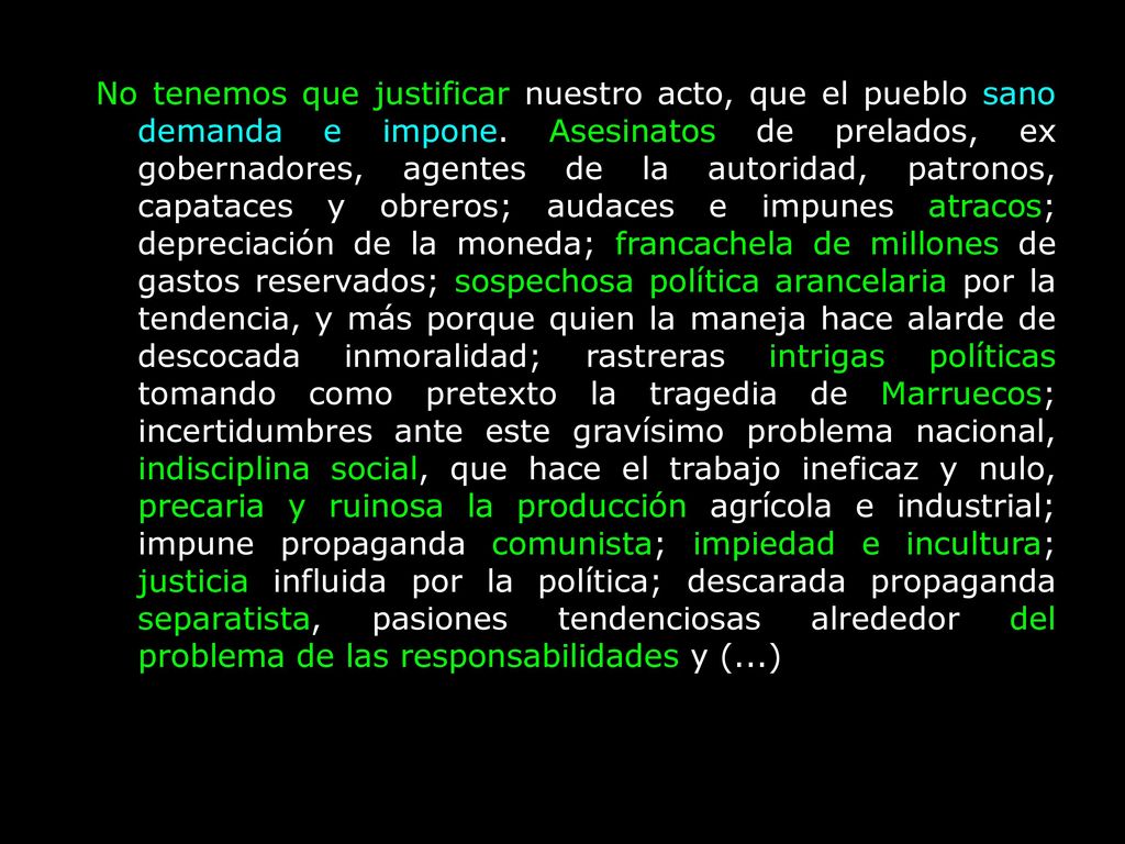 No tenemos que justificar nuestro acto, que el pueblo sano demanda e impone. Asesinatos de prelados, ex gobernadores, agentes de la autoridad, patronos, capataces y obreros; audaces e impunes atracos; depreciación de la moneda; francachela de millones de gastos reservados; sospechosa política arancelaria por la tendencia, y más porque quien la maneja hace alarde de descocada inmoralidad; rastreras intrigas políticas tomando como pretexto la tragedia de Marruecos; incertidumbres ante este gravísimo problema nacional, indisciplina social, que hace el trabajo ineficaz y nulo, precaria y ruinosa la producción agrícola e industrial; impune propaganda comunista; impiedad e incultura; justicia influida por la política; descarada propaganda separatista, pasiones tendenciosas alrededor del problema de las responsabilidades y (...)