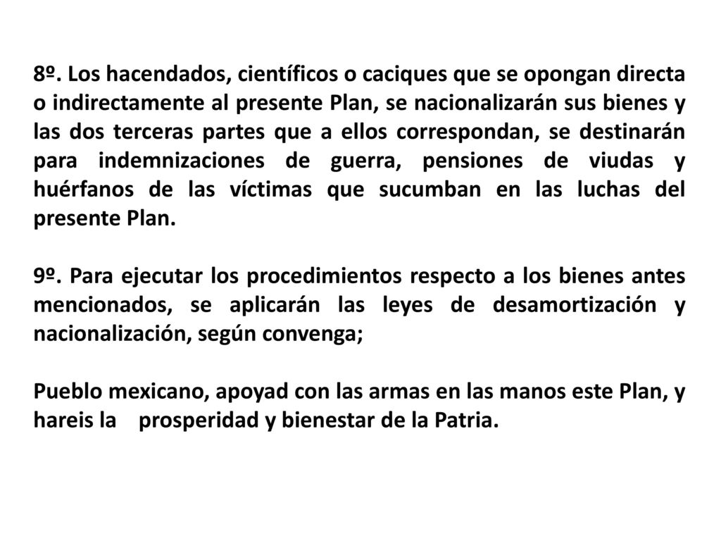 8º. Los hacendados, científicos o caciques que se opongan directa o indirectamente al presente Plan, se nacionalizarán sus bienes y las dos terceras partes que a ellos correspondan, se destinarán para indemnizaciones de guerra, pensiones de viudas y huérfanos de las víctimas que sucumban en las luchas del presente Plan.