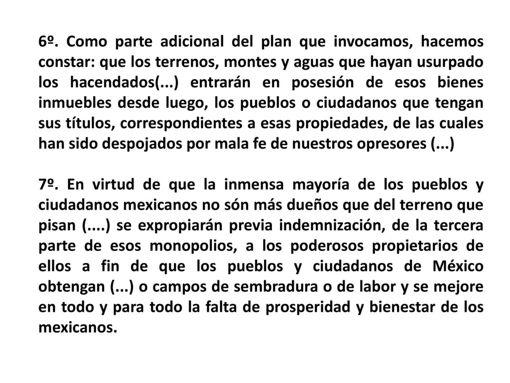 6º. Como parte adicional del plan que invocamos, hacemos constar: que los terrenos, montes y aguas que hayan usurpado los hacendados(...) entrarán en posesión de esos bienes inmuebles desde luego, los pueblos o ciudadanos que tengan sus títulos, correspondientes a esas propiedades, de las cuales han sido despojados por mala fe de nuestros opresores (...)
