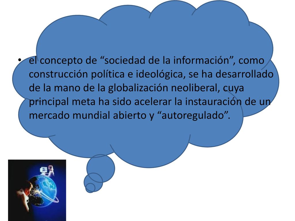 el concepto de sociedad de la información , como construcción política e ideológica, se ha desarrollado de la mano de la globalización neoliberal, cuya principal meta ha sido acelerar la instauración de un mercado mundial abierto y autoregulado .