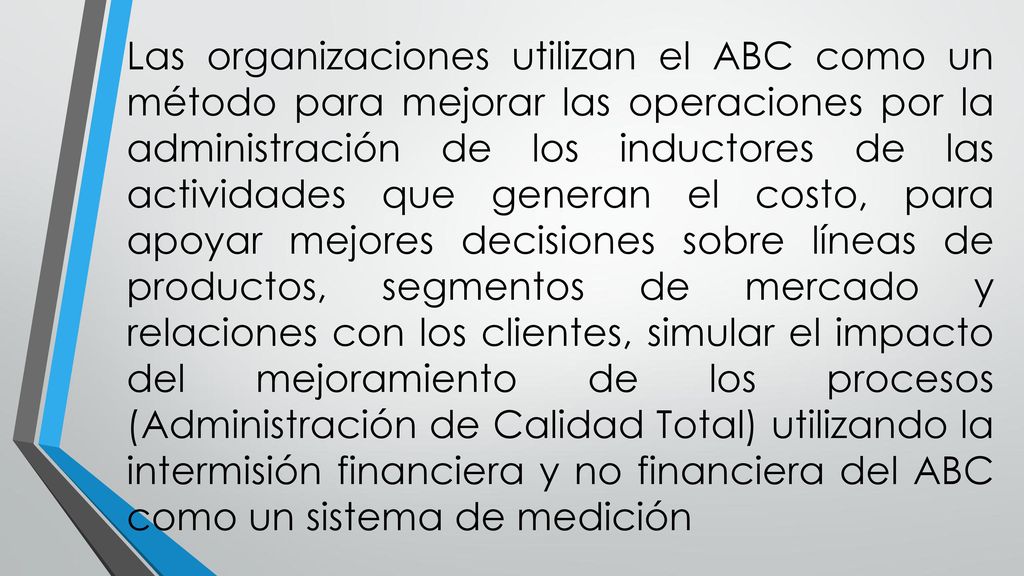 Las organizaciones utilizan el ABC como un método para mejorar las operaciones por la administración de los inductores de las actividades que generan el costo, para apoyar mejores decisiones sobre líneas de productos, segmentos de mercado y relaciones con los clientes, simular el impacto del mejoramiento de los procesos (Administración de Calidad Total) utilizando la intermisión financiera y no financiera del ABC como un sistema de medición