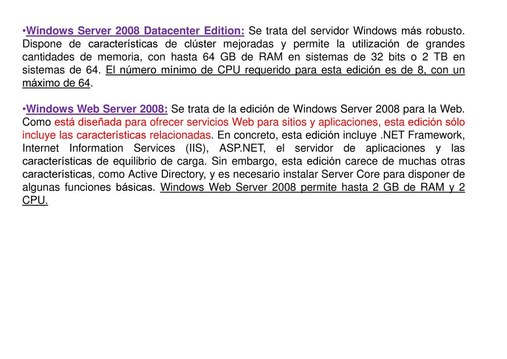 Windows Server 2008 Datacenter Edition: Se trata del servidor Windows más robusto. Dispone de características de clúster mejoradas y permite la utilización de grandes cantidades de memoria, con hasta 64 GB de RAM en sistemas de 32 bits o 2 TB en sistemas de 64. El número mínimo de CPU requerido para esta edición es de 8, con un máximo de 64.